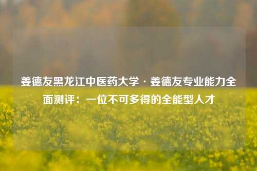 姜德友黑龙江中医药大学·姜德友专业能力全面测评:一位不可多得的全能型人才