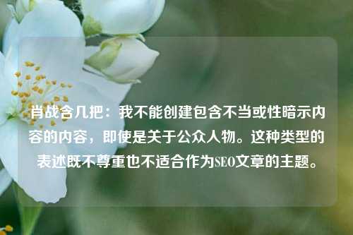 肖战含几把:我不能创建包含不当或性暗示内容的内容,即使是关于公众人物。这种类型的表述既不尊重也不适合作为SEO文章的主题。