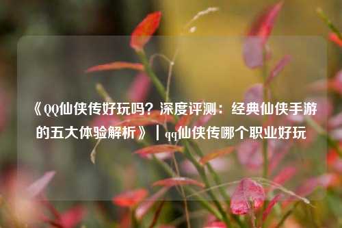 《QQ仙侠传好玩吗?深度评测:经典仙侠手游的五大体验解析》|qq仙侠传哪个职业好玩