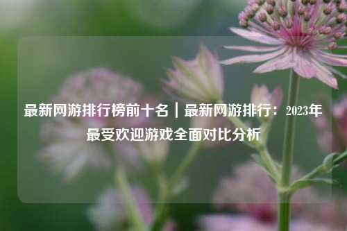最新网游排行榜前十名|最新网游排行:2023年最受欢迎游戏全面对比分析