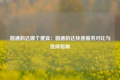 圆通韵达哪个便宜：圆通韵达快递服务对比与选择指南